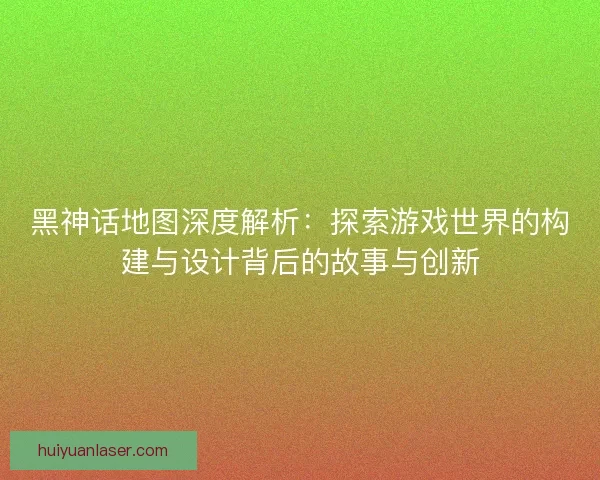 黑神话地图深度解析：探索游戏世界的构建与设计背后的故事与创新