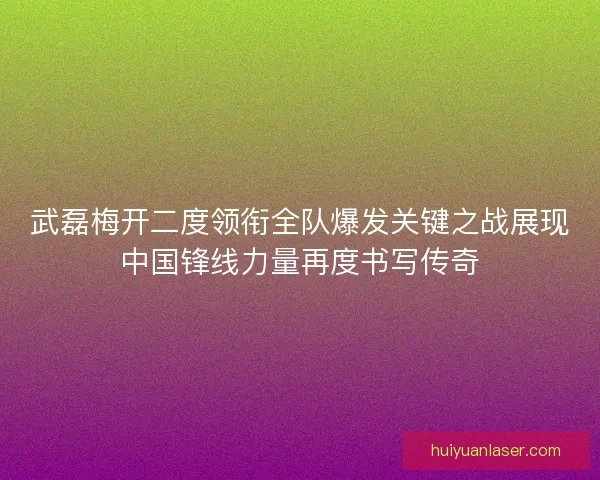武磊梅开二度领衔全队爆发关键之战展现中国锋线力量再度书写传奇