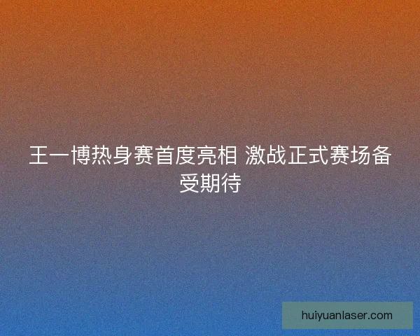 王一博热身赛首度亮相 激战正式赛场备受期待