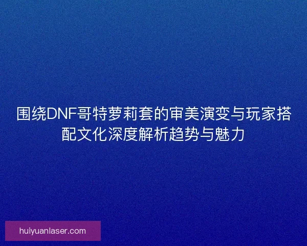 围绕DNF哥特萝莉套的审美演变与玩家搭配文化深度解析趋势与魅力