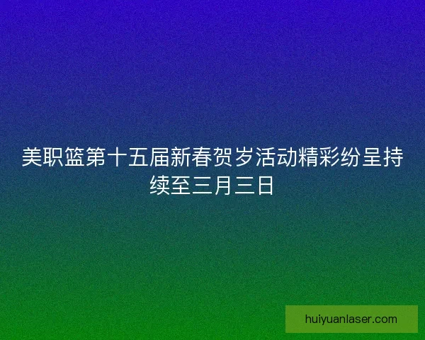 美职篮第十五届新春贺岁活动精彩纷呈持续至三月三日