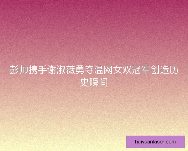 彭帅携手谢淑薇勇夺温网女双冠军创造历史瞬间