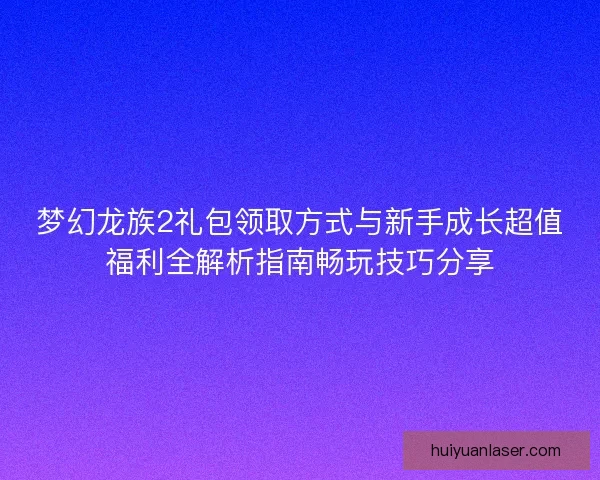 梦幻龙族2礼包领取方式与新手成长超值福利全解析指南畅玩技巧分享
