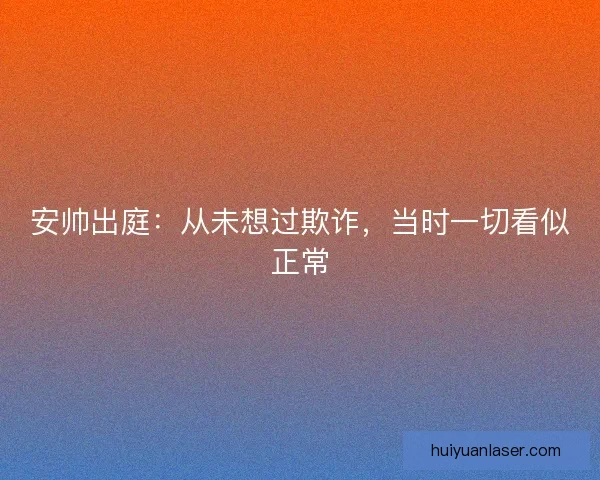 安帅出庭：从未想过欺诈，当时一切看似正常
