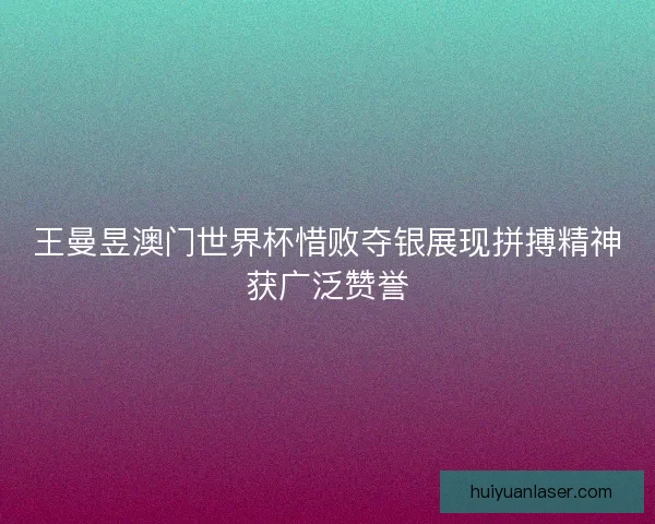 王曼昱澳门世界杯惜败夺银展现拼搏精神获广泛赞誉