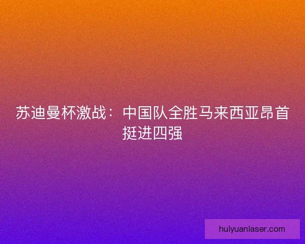 苏迪曼杯激战：中国队全胜马来西亚昂首挺进四强