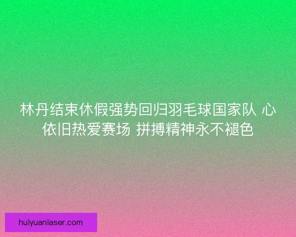 林丹结束休假强势回归羽毛球国家队 心依旧热爱赛场 拼搏精神永不褪色