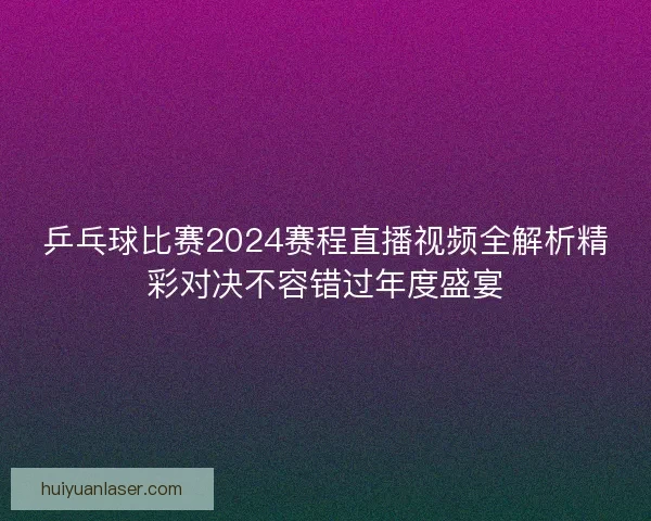 乒乓球比赛2024赛程直播视频全解析精彩对决不容错过年度盛宴